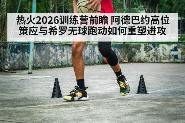 热火2026训练营前瞻 阿德巴约高位策应与希罗无球跑动如何重塑进攻