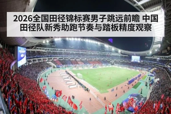 2026全国田径锦标赛男子跳远前瞻 中国田径队新秀助跑节奏与踏板精度观察