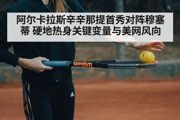 阿尔卡拉斯辛辛那提首秀对阵穆塞蒂 硬地热身关键变量与美网风向