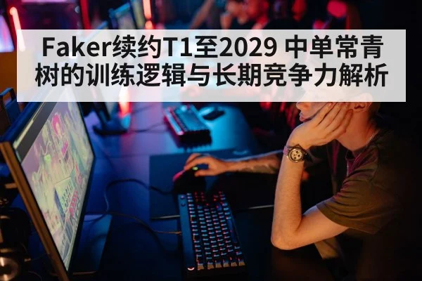 Faker续约T1至2029 中单常青树的训练逻辑与长期竞争力解析